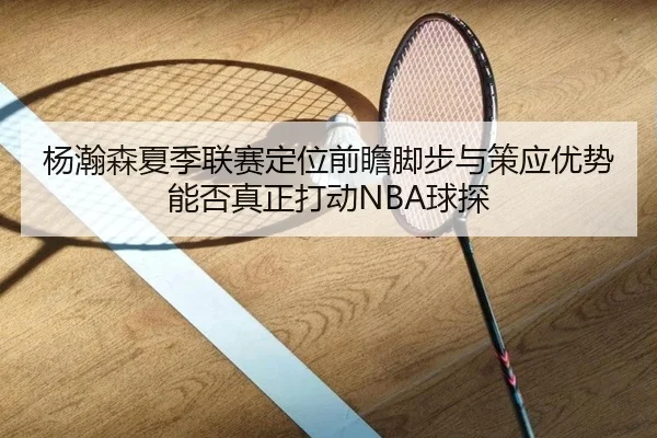 杨瀚森夏季联赛定位前瞻脚步与策应优势能否真正打动NBA球探